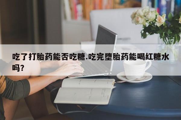 正品堕胎药咨询购买吃了打胎药能否吃糖.吃完堕胎药能喝红糖水吗？