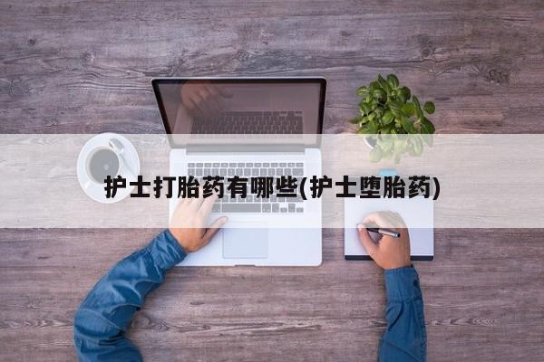 正品堕胎药咨询购买护士打胎药有哪些(护士堕胎药)