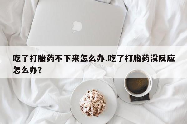正品堕胎药咨询购买吃了打胎药不下来怎么办.吃了打胎药没反应怎么办？