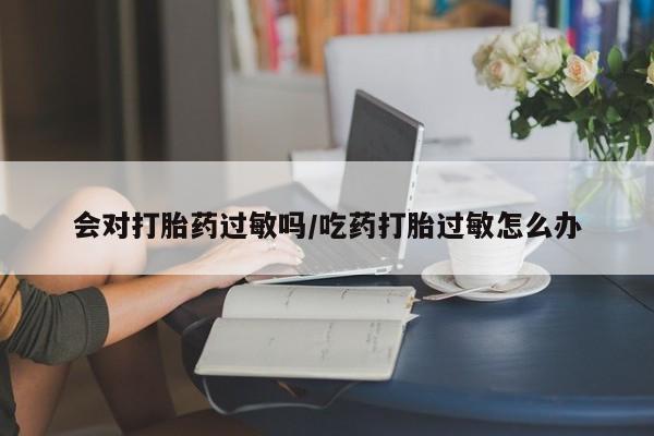 正品堕胎药咨询购买会对打胎药过敏吗/吃药打胎过敏怎么办