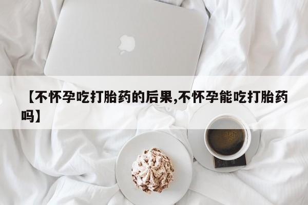 正品堕胎药咨询购买【不怀孕吃打胎药的后果,不怀孕能吃打胎药吗】