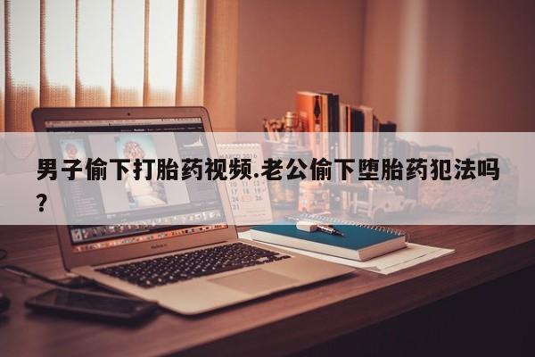 正品堕胎药咨询购买男子偷下打胎药视频.老公偷下堕胎药犯法吗？