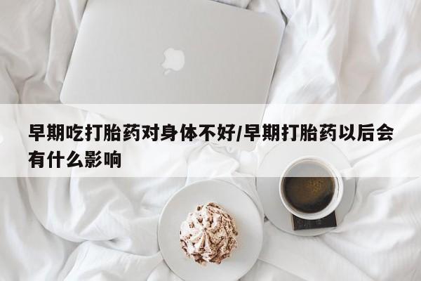 正品堕胎药咨询购买早期吃打胎药对身体不好/早期打胎药以后会有什么影响