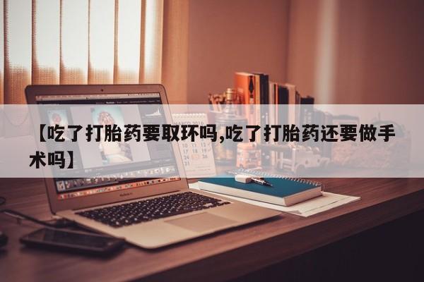 正品堕胎药咨询购买【吃了打胎药要取环吗,吃了打胎药还要做手术吗】