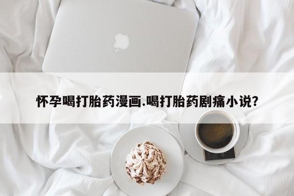 正品堕胎药咨询购买怀孕喝打胎药漫画.喝打胎药剧痛小说？