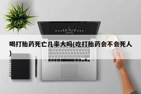 正品堕胎药咨询购买喝打胎药死亡几率大吗(吃打胎药会不会死人)