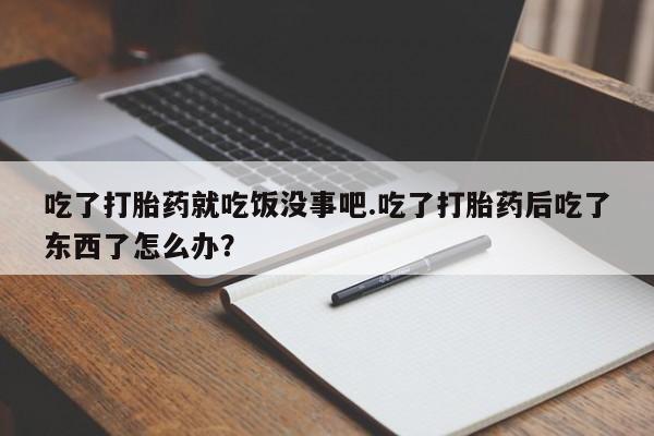 正品堕胎药咨询购买吃了打胎药就吃饭没事吧.吃了打胎药后吃了东西了怎么办？