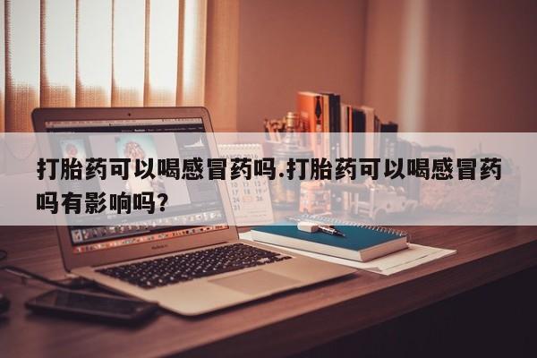 正品堕胎药咨询购买打胎药可以喝感冒药吗.打胎药可以喝感冒药吗有影响吗？