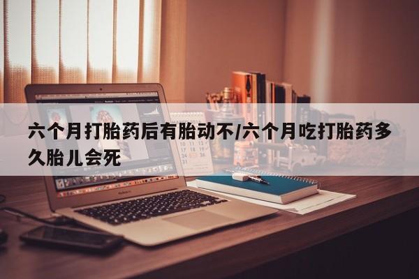 正品堕胎药咨询购买六个月打胎药后有胎动不/六个月吃打胎药多久胎儿会死