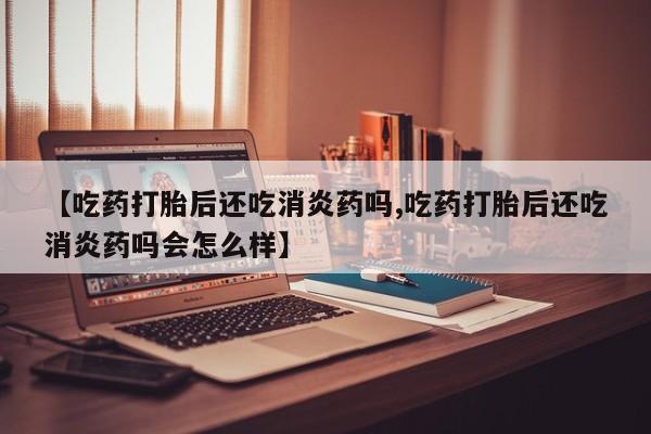 正品堕胎药咨询购买【吃药打胎后还吃消炎药吗,吃药打胎后还吃消炎药吗会怎么样】