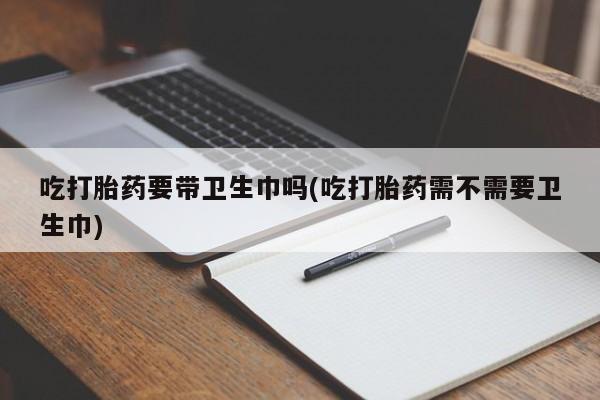 正品堕胎药咨询购买吃打胎药要带卫生巾吗(吃打胎药需不需要卫生巾)