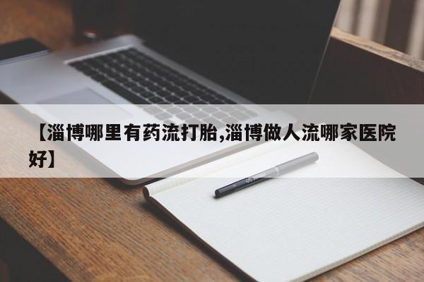 正品堕胎药咨询购买【淄博哪里有药流打胎,淄博做人流哪家医院好】