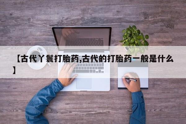 正品堕胎药咨询购买【古代丫鬟打胎药,古代的打胎药一般是什么】