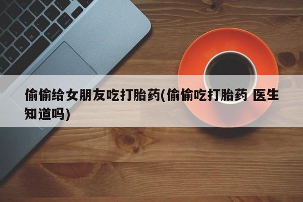 正品堕胎药咨询购买偷偷给女朋友吃打胎药(偷偷吃打胎药 医生知道吗)