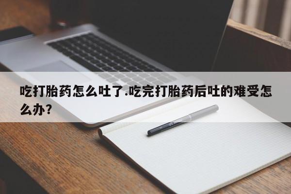 正品堕胎药咨询购买吃打胎药怎么吐了.吃完打胎药后吐的难受怎么办？