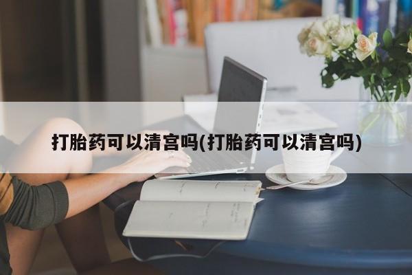 正品堕胎药咨询购买打胎药可以清宫吗(打胎药可以清宫吗)