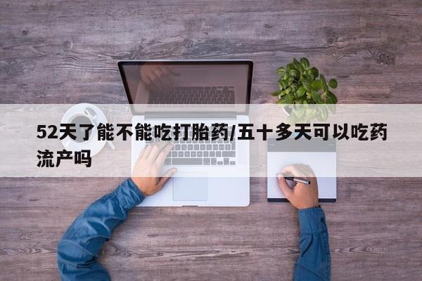 正品堕胎药咨询购买52天了能不能吃打胎药/五十多天可以吃药流产吗