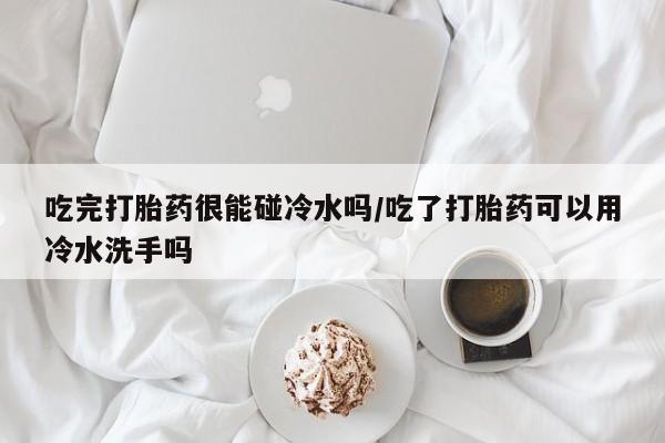 正品堕胎药咨询购买吃完打胎药很能碰冷水吗/吃了打胎药可以用冷水洗手吗