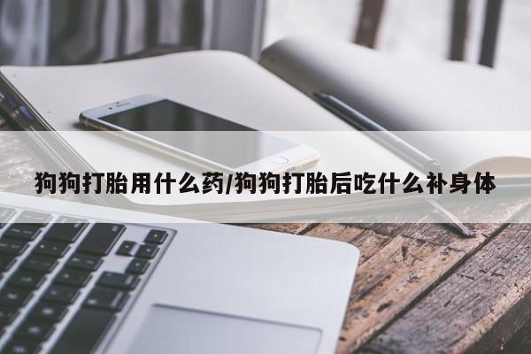 正品堕胎药咨询购买狗狗打胎用什么药/狗狗打胎后吃什么补身体