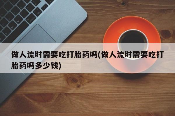 正品堕胎药咨询购买做人流时需要吃打胎药吗(做人流时需要吃打胎药吗多少钱)
