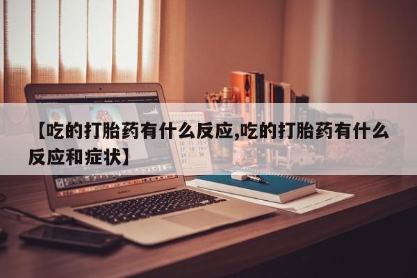 正品堕胎药咨询购买【吃的打胎药有什么反应,吃的打胎药有什么反应和症状】
