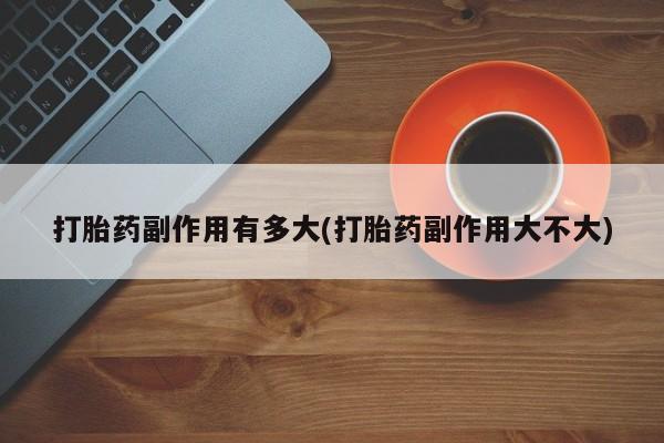 正品堕胎药咨询购买打胎药副作用有多大(打胎药副作用大不大)
