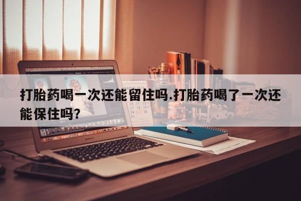 正品堕胎药咨询购买打胎药喝一次还能留住吗.打胎药喝了一次还能保住吗？
