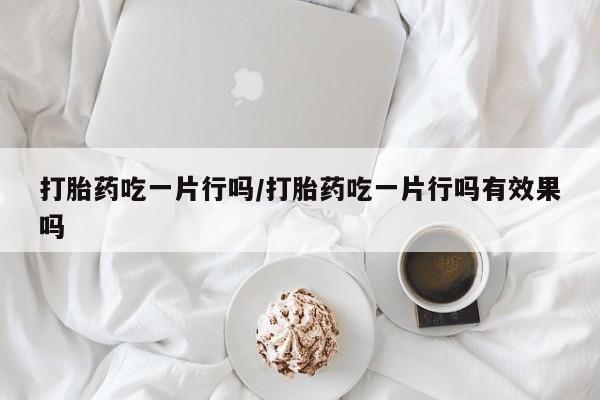 正品堕胎药咨询购买打胎药吃一片行吗/打胎药吃一片行吗有效果吗