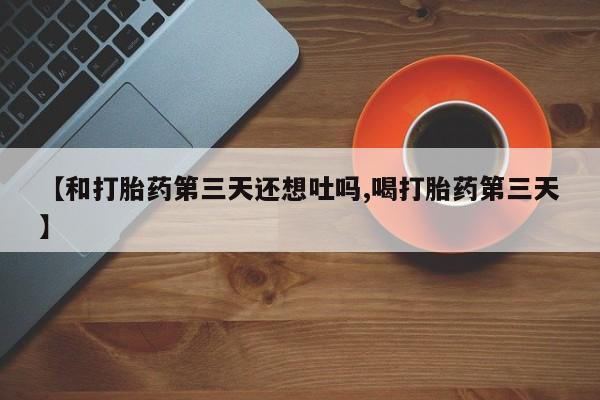 正品堕胎药咨询购买【和打胎药第三天还想吐吗,喝打胎药第三天】