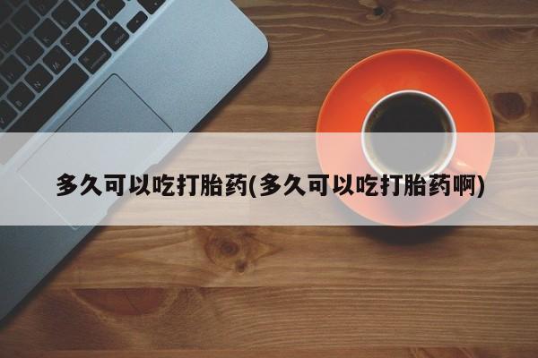 正品堕胎药咨询购买多久可以吃打胎药(多久可以吃打胎药啊)
