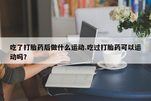 正品堕胎药咨询购买吃了打胎药后做什么运动.吃过打胎药可以运动吗？