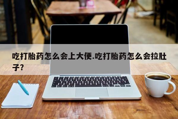 正品堕胎药咨询购买吃打胎药怎么会上大便.吃打胎药怎么会拉肚子？