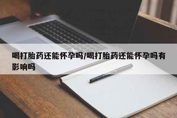 正品堕胎药咨询购买喝打胎药还能怀孕吗/喝打胎药还能怀孕吗有影响吗