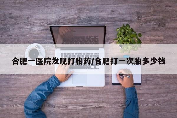 正品堕胎药咨询购买合肥一医院发现打胎药/合肥打一次胎多少钱