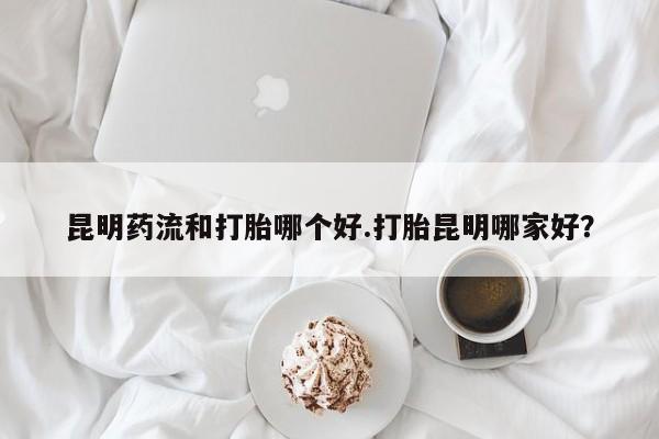 正品堕胎药咨询购买昆明药流和打胎哪个好.打胎昆明哪家好？