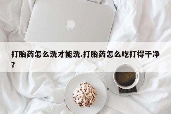 正品堕胎药咨询购买打胎药怎么洗才能洗.打胎药怎么吃打得干净？