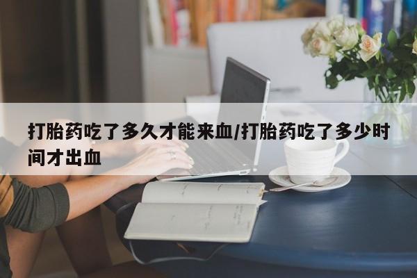 正品堕胎药咨询购买打胎药吃了多久才能来血/打胎药吃了多少时间才出血