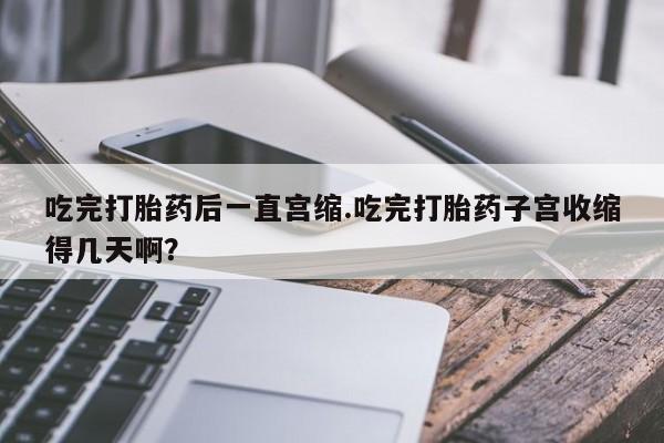 正品堕胎药咨询购买吃完打胎药后一直宫缩.吃完打胎药子宫收缩得几天啊？