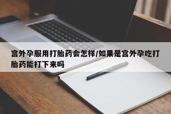 正品堕胎药咨询购买宫外孕服用打胎药会怎样/如果是宫外孕吃打胎药能打下来吗