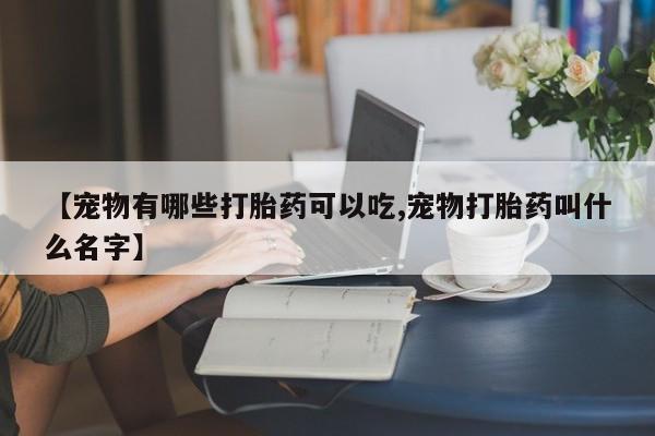 正品堕胎药咨询购买【宠物有哪些打胎药可以吃,宠物打胎药叫什么名字】