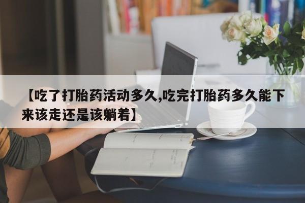 正品堕胎药咨询购买【吃了打胎药活动多久,吃完打胎药多久能下来该走还是该躺着】